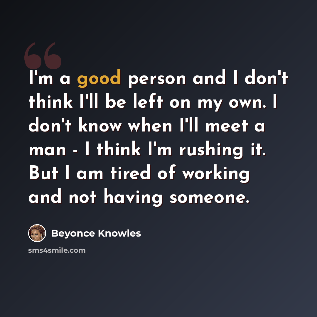 “I'm a good person and I don't think I'll be left on my own. I don't know when I'll meet a man - I think I'm rushing it. But I am tired of working and not having someone.” quote by Beyonce Knowles