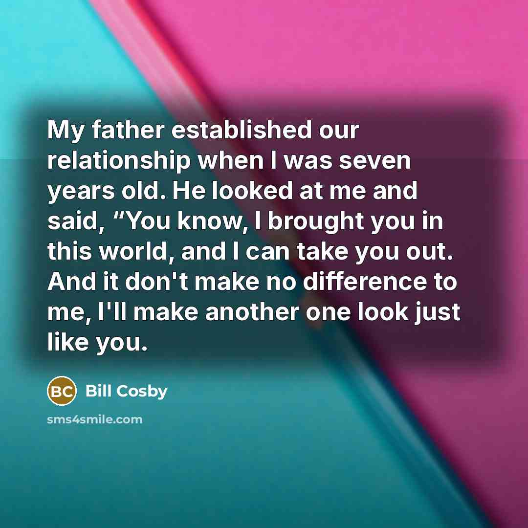 “My father established our relationship when I was seven years old. He looked at me and said, “You know, I brought you in this world, and I can take you out. And it don't make no difference to me, I'll make another one look just like you.” quote by Bill Cosby