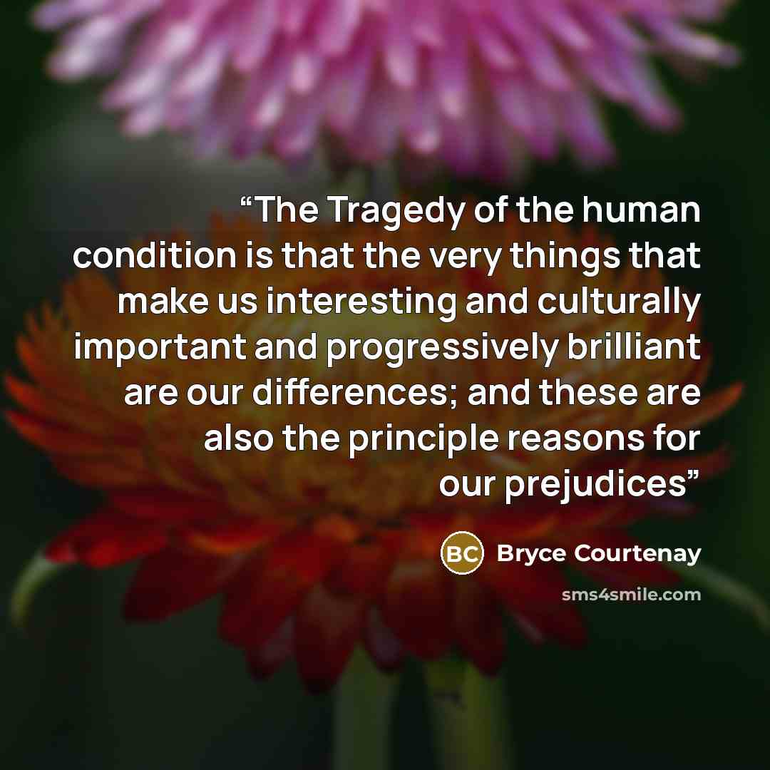 “The Tragedy of the human condition is that the very things that make us interesting and culturally important and progressively brilliant are our differences; and these are also the principle reasons for our prejudices” quote by Bryce Courtenay