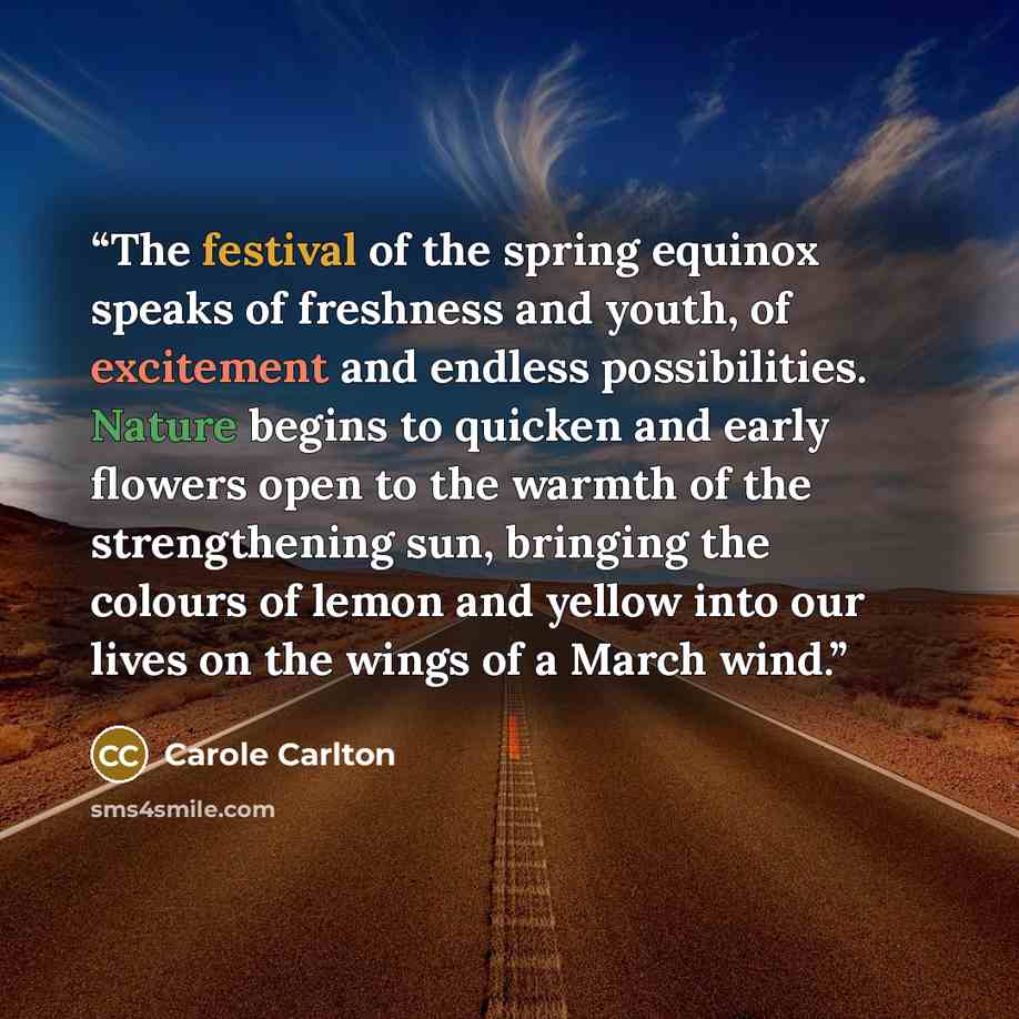 “The festival of the spring equinox speaks of freshness and youth, of excitement and endless possibilities. Nature begins to quicken and early flowers open to the warmth of the strengthening sun, bringing the colours of lemon and yellow into our lives on the wings of a March wind.” quote by Carole Carlton