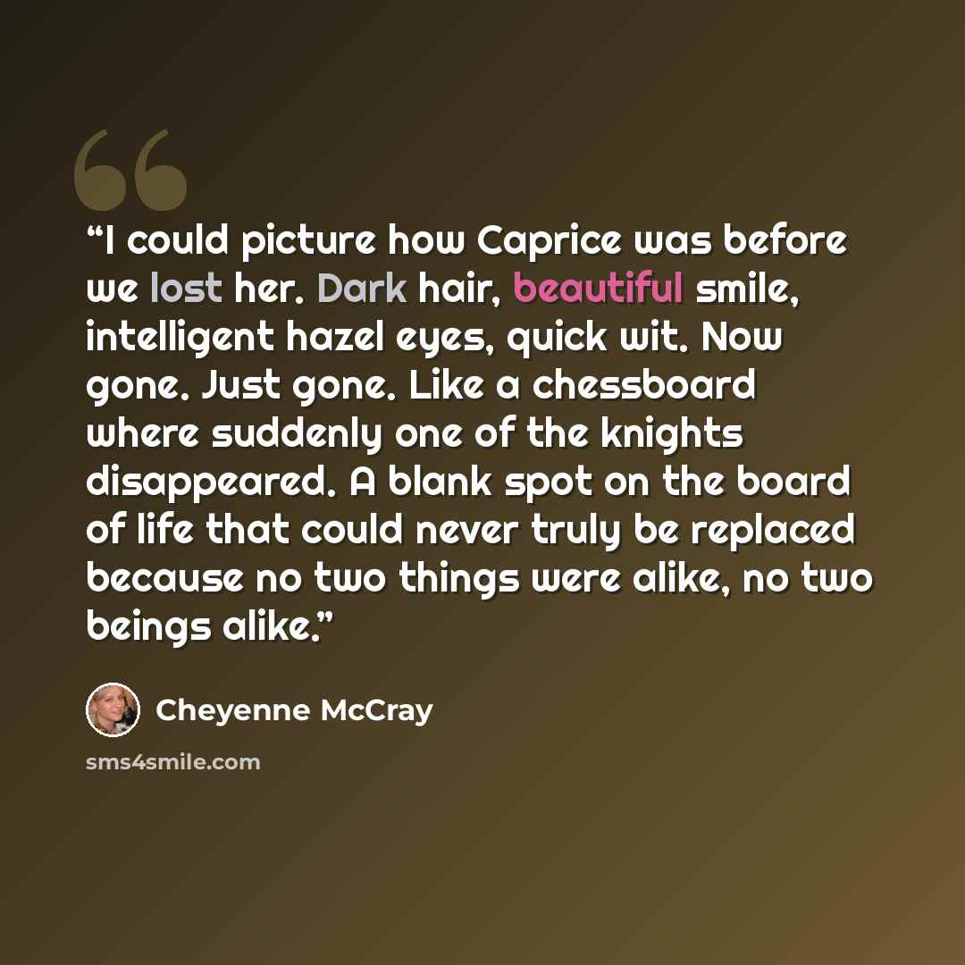 “I could picture how Caprice was before we lost her. Dark hair, beautiful smile, intelligent hazel eyes, quick wit. Now gone. Just gone. Like a chessboard where suddenly one of the knights disappeared. A blank spot on the board of life that could never truly be replaced because no two things were…” quote by Cheyenne McCray