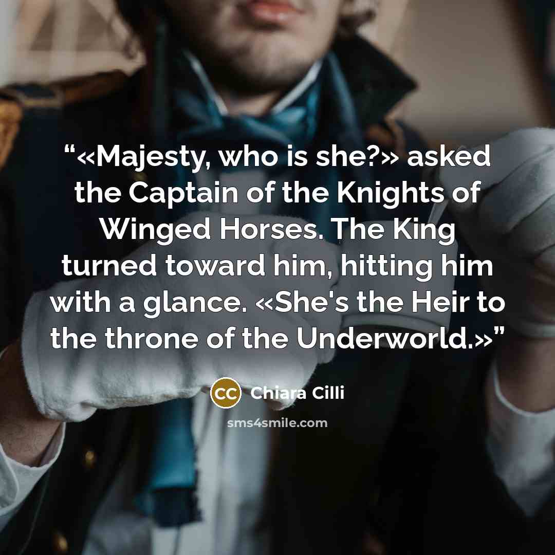 “Majesty, who is she?» asked the Captain of the Knights of Winged Horses. The King turned toward him, hitting him with a glance. «She's the Heir to the throne of the Underworld.” quote by Chiara Cilli