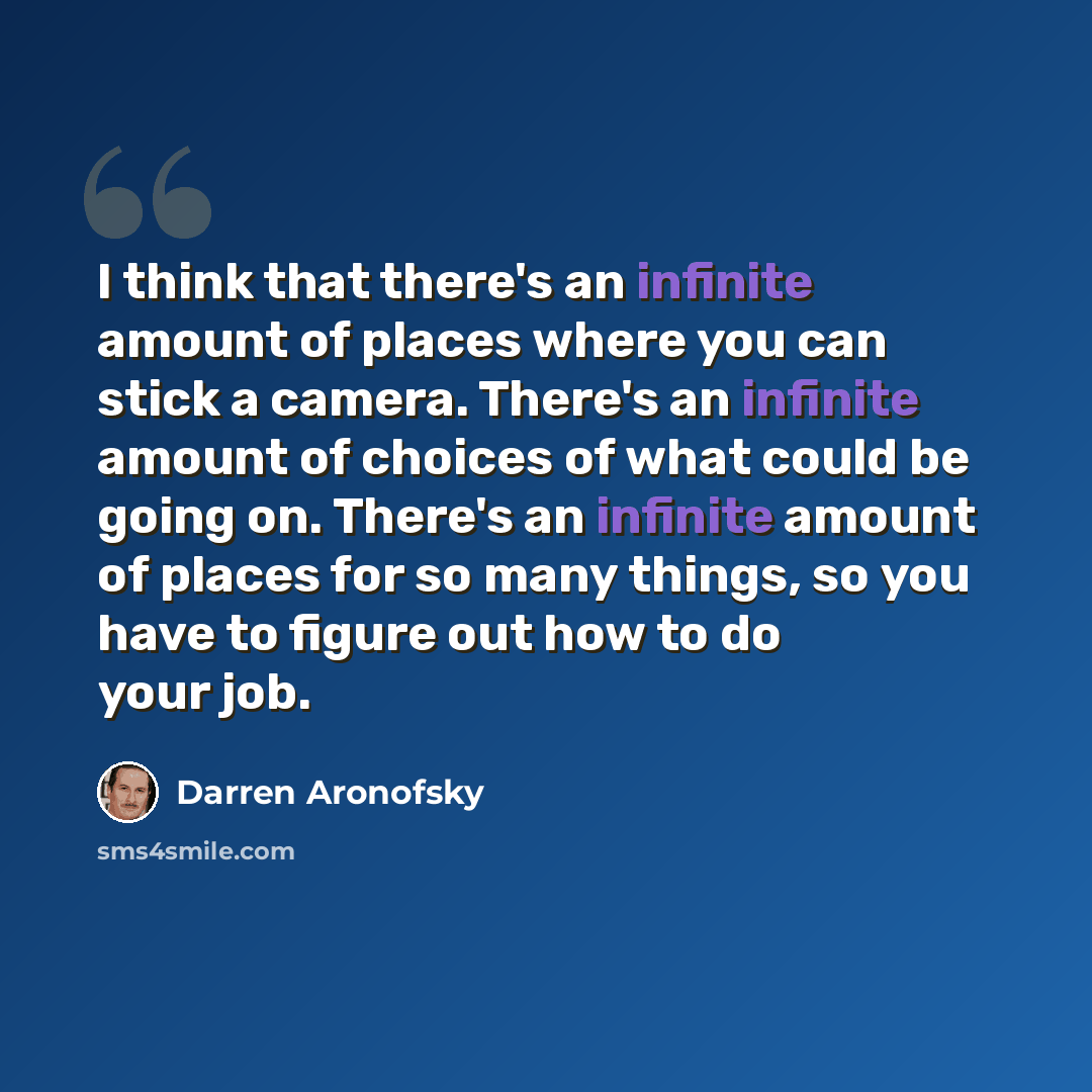 “I think that there's an infinite amount of places where you can stick a camera. There's an infinite amount of choices of what could be going on. There's an infinite amount of places for so many things, so you have to figure out how to do your job.” quote by Darren Aronofsky
