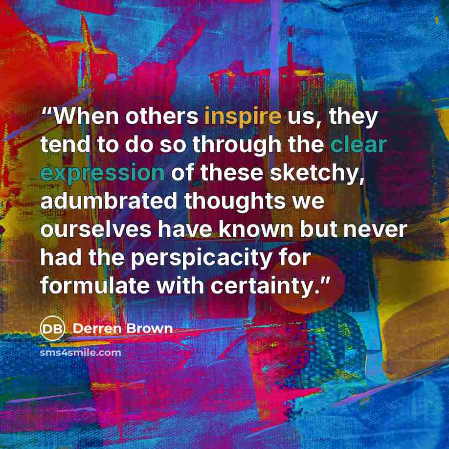 “When others inspire us, they tend to do so through the clear expression of these sketchy, adumbrated thoughts we ourselves have known but never had the perspicacity for formulate with certainty.” quote by Derren Brown