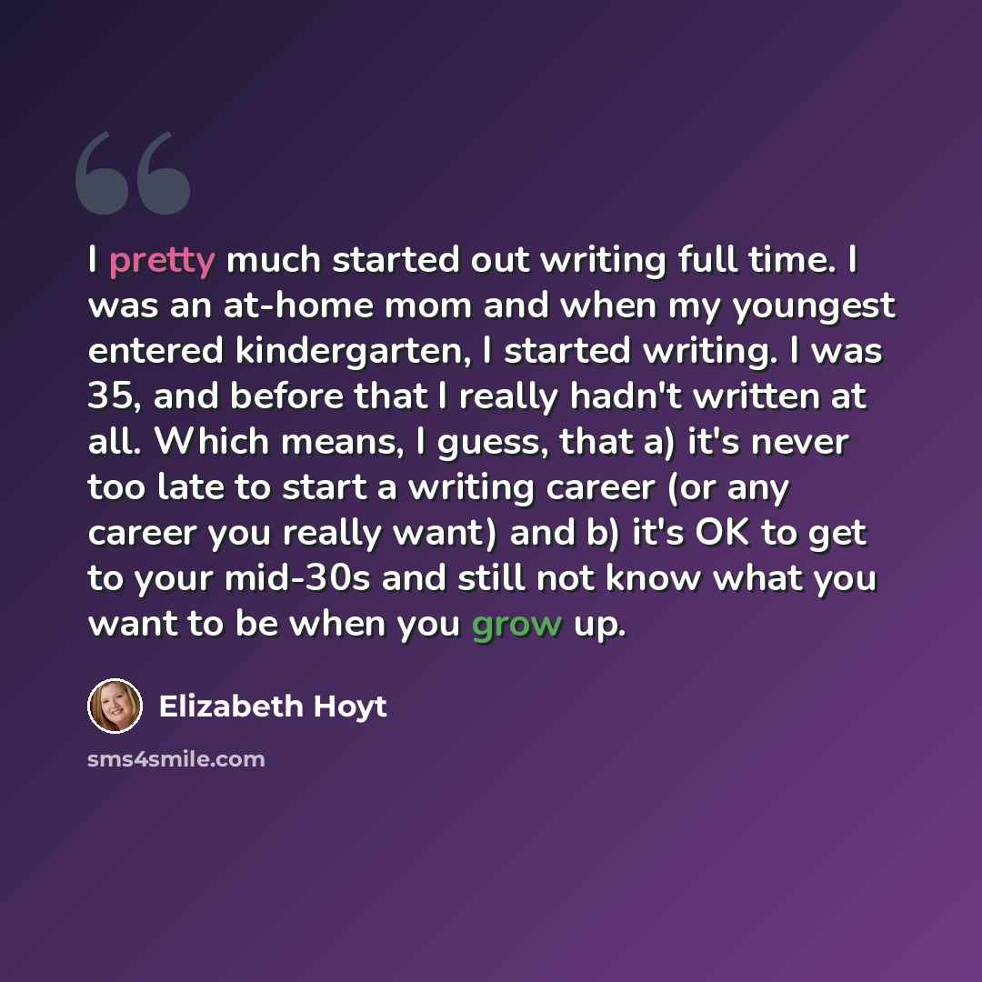 “I pretty much started out writing full time. I was an at-home mom and when my youngest entered kindergarten, I started writing. I was 35, and before that I really hadn't written at all. Which means, I guess, that a) it's never too late to start a writing career (or any career you really want) and…” quote by Elizabeth Hoyt