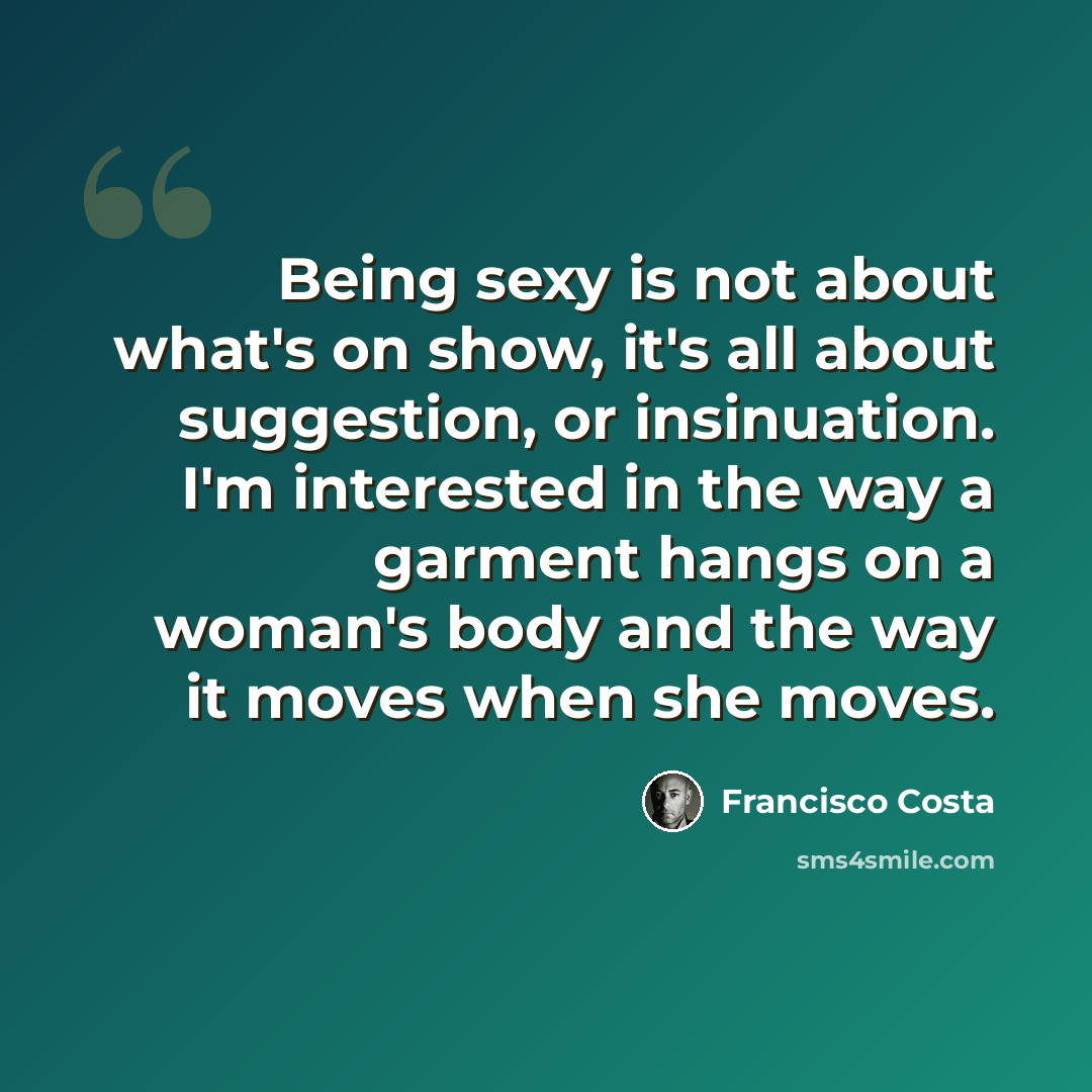 “Being sexy is not about what's on show, it's all about suggestion, or insinuation. I'm interested in the way a garment hangs on a woman's body and the way it moves when she moves.” quote by Francisco Costa