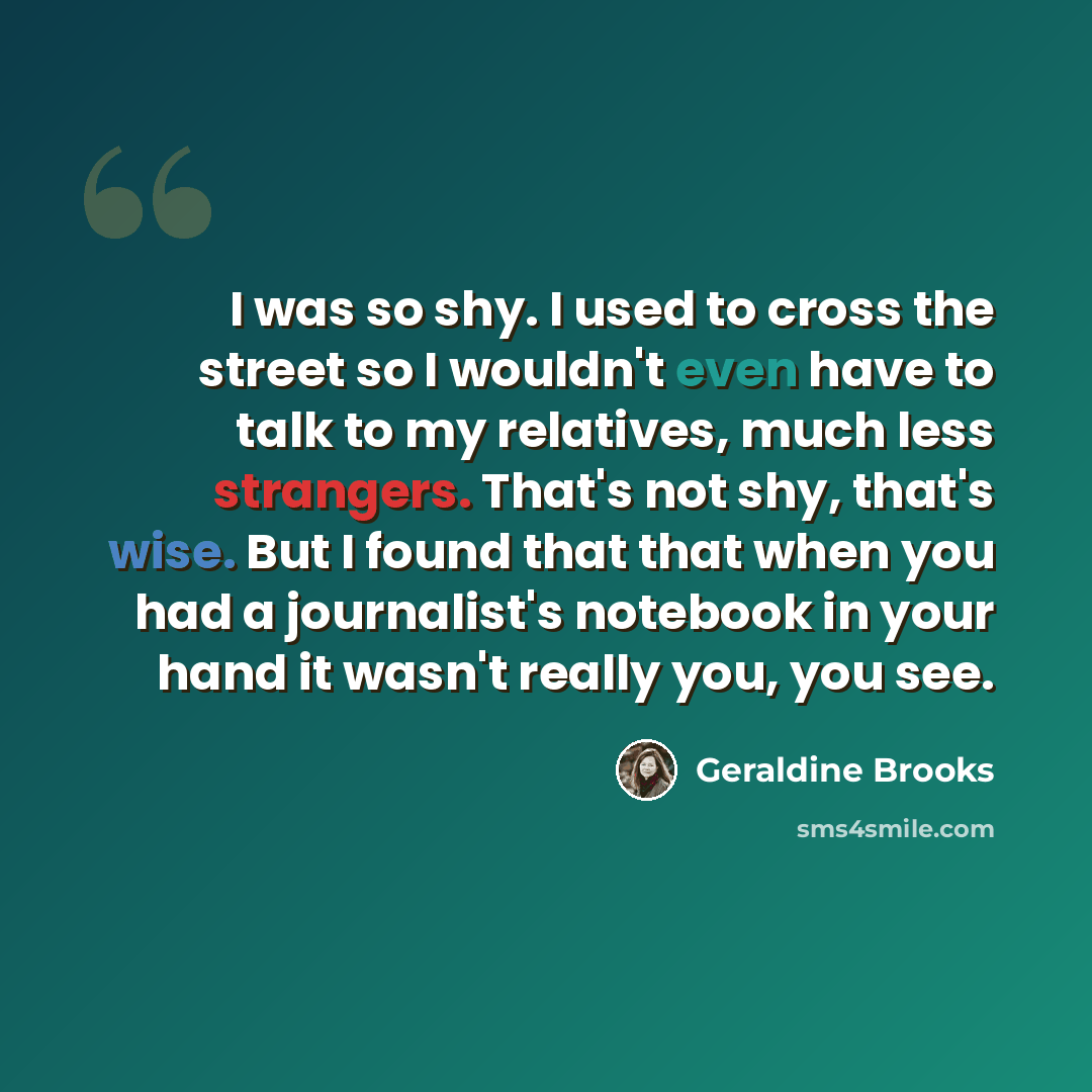 “I was so shy. I used to cross the street so I wouldn't even have to talk to my relatives, much less strangers. That's not shy, that's wise. But I found that that when you had a journalist's notebook in your hand it wasn't really you, you see.” quote by Geraldine Brooks