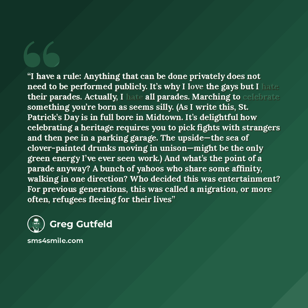 “I have a rule: Anything that can be done privately does not need to be performed publicly. It’s why I love the gays but I hate their parades. Actually, I hate all parades. Marching to celebrate something you’re born as seems silly. (As I write this, St. Patrick’s Day is in full bore in Midtown…” quote by Greg Gutfeld