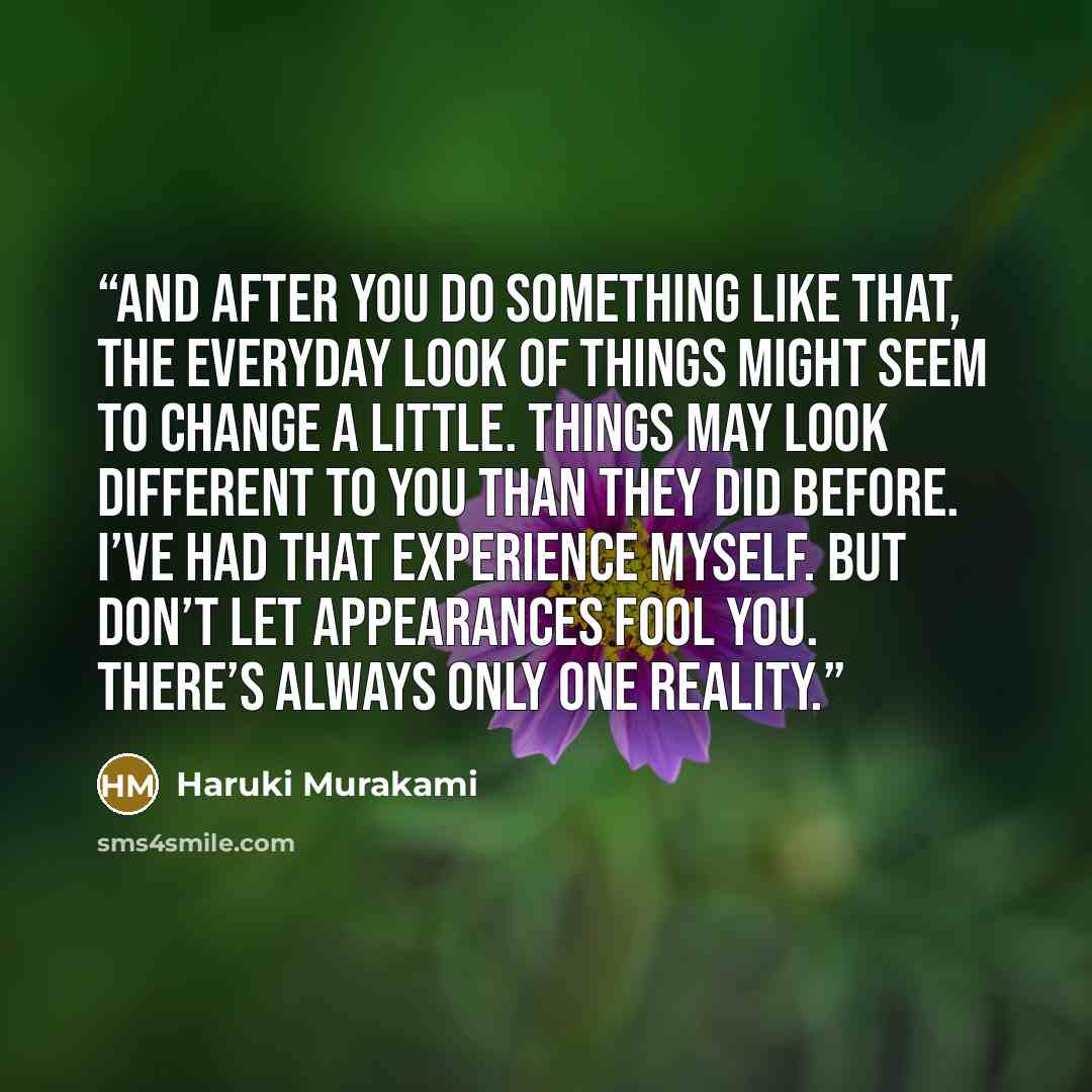 “And after you do something like that, the everyday look of things might seem to change a little. Things may look different to you than they did before. I’ve had that experience myself. But don’t let appearances fool you. There’s always only one reality.” quote by Haruki Murakami