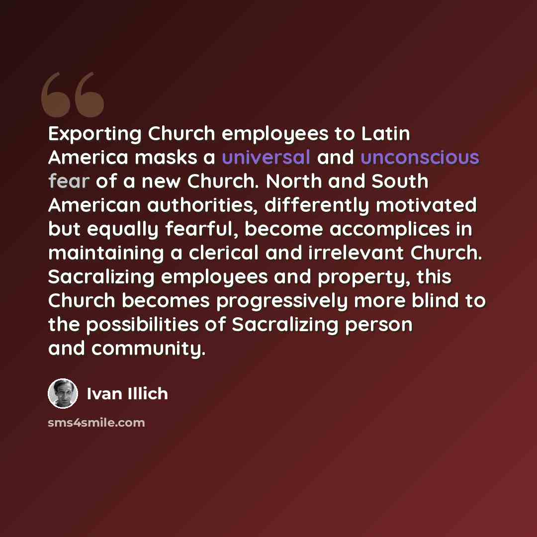“Exporting Church employees to Latin America masks a universal and unconscious fear of a new Church. North and South American authorities, differently motivated but equally fearful, become accomplices in maintaining a clerical and irrelevant Church. Sacralizing employees and property, this Church…” quote by Ivan Illich