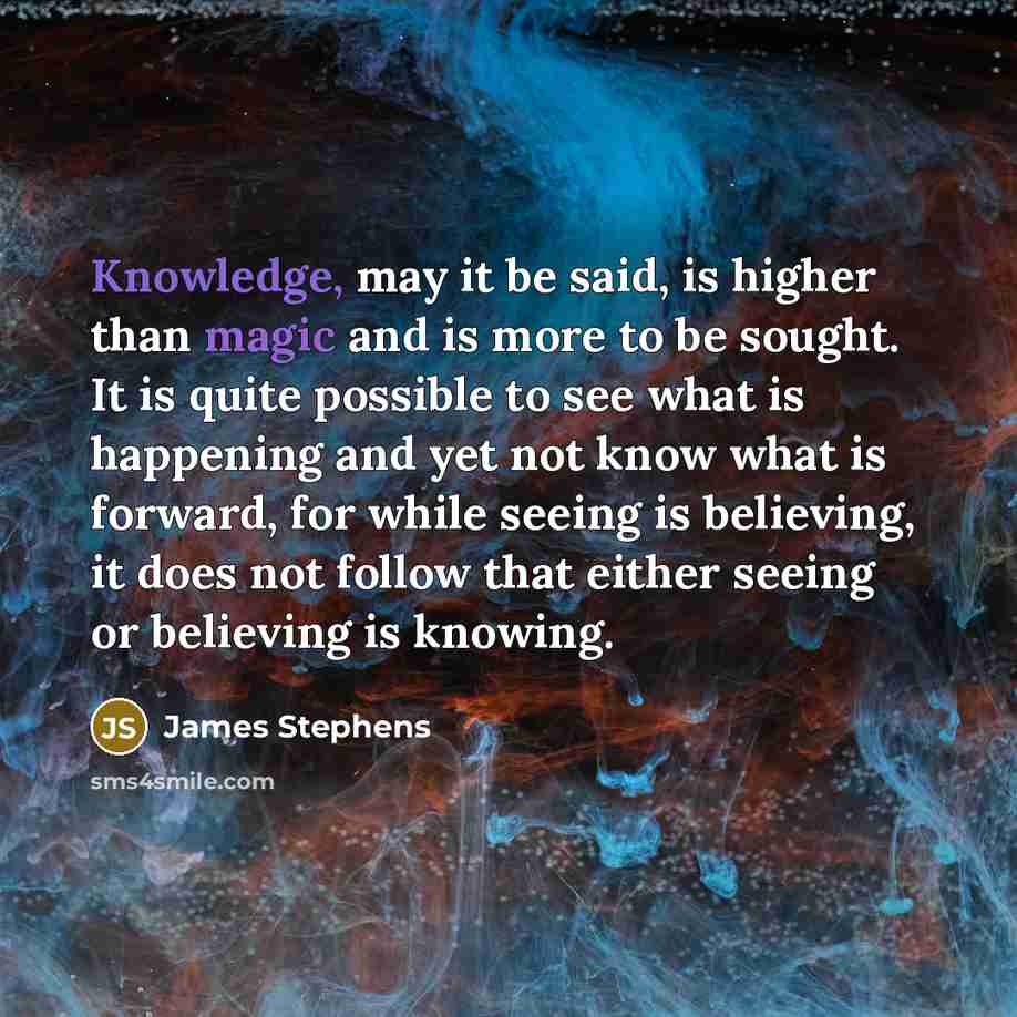“Knowledge, may it be said, is higher than magic and is more to be sought. It is quite possible to see what is happening and yet not know what is forward, for while seeing is believing, it does not follow that either seeing or believing is knowing.” quote by James Stephens