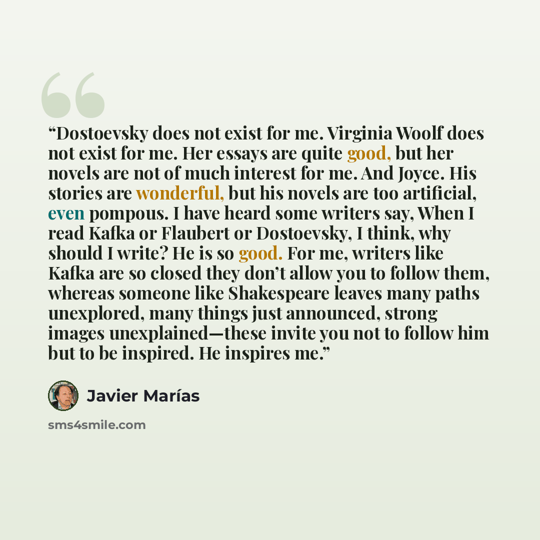 “Dostoevsky does not exist for me. Virginia Woolf does not exist for me. Her essays are quite good, but her novels are not of much interest for me. And Joyce. His stories are wonderful, but his novels are too artificial, even pompous. I have heard some writers say, When I read Kafka or Flaubert or…” quote by Javier Marias