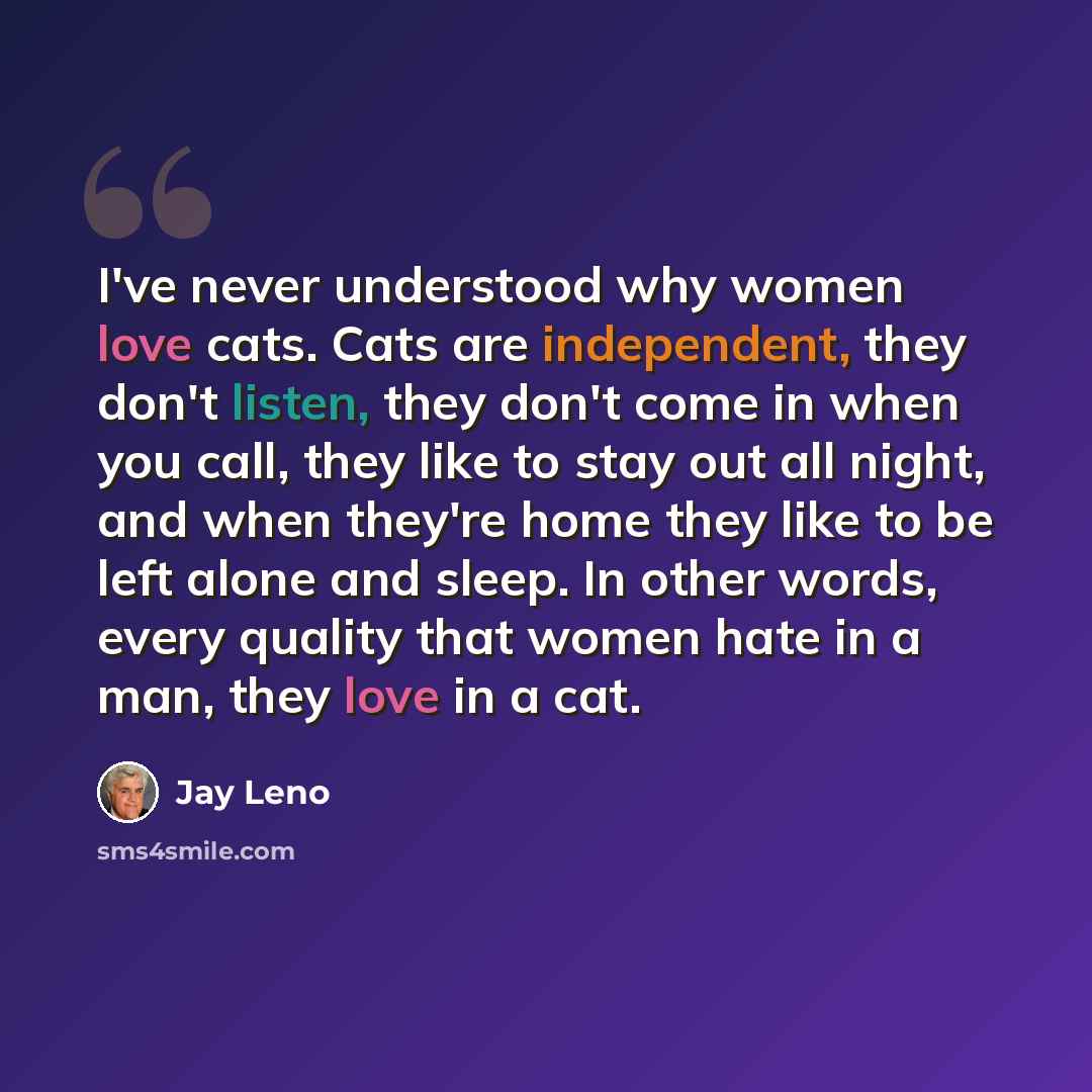 “I've never understood why women love cats. Cats are independent, they don't listen, they don't come in when you call, they like to stay out all night, and when they're home they like to be left alone and sleep. In other words, every quality that women hate in a man, they love in a cat.” quote by Jay Leno