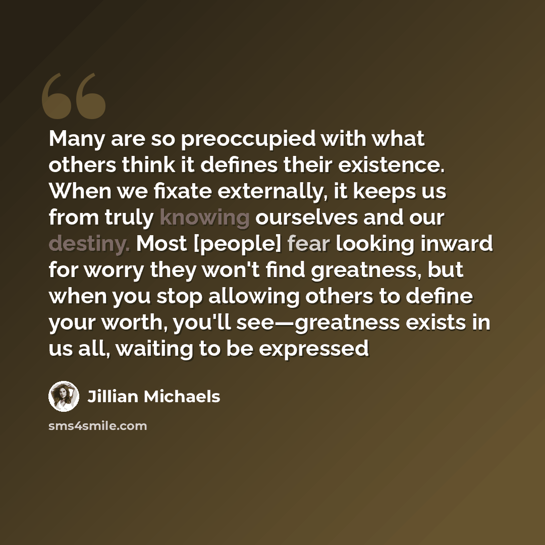 “Many are so preoccupied with what others think it defines their existence. When we fixate externally, it keeps us from truly knowing ourselves and our destiny. Most [people] fear looking inward for worry they won't find greatness, but when you stop allowing others to define your worth, you'll…” quote by Jillian Michaels