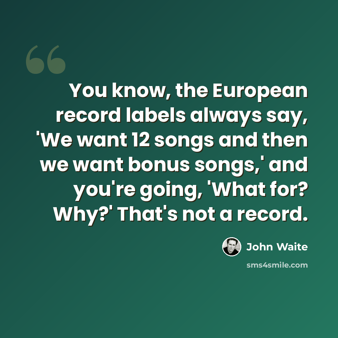 “You know, the European record labels always say, 'We want 12 songs and then we want bonus songs,' and you're going, 'What for? Why?' That's not a record.” quote by John Waite