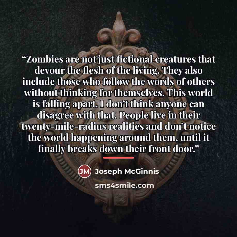 “Zombies are not just fictional creatures that devour the flesh of the living. They also include those who follow the words of others without thinking for themselves. This world is falling apart. I don’t think anyone can disagree with that. People live in their twenty-mile-radius realities and…” quote by Joseph McGinnis