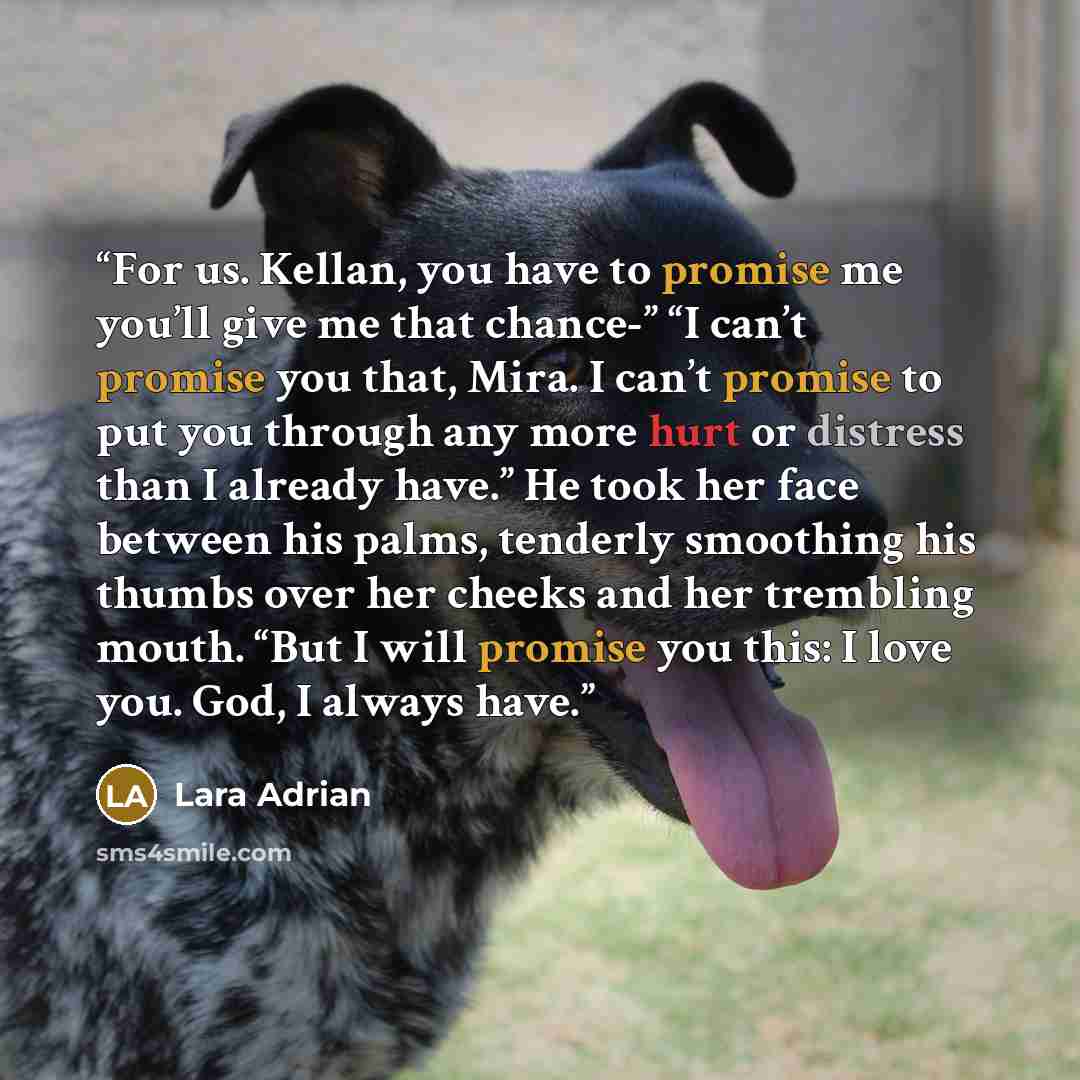 “For us. Kellan, you have to promise me you’ll give me that chance-” “I can’t promise you that, Mira. I can’t promise to put you through any more hurt or distress than I already have.” He took her face between his palms, tenderly smoothing his thumbs over her cheeks and her trembling mouth. “But I…” quote by Lara Adrian