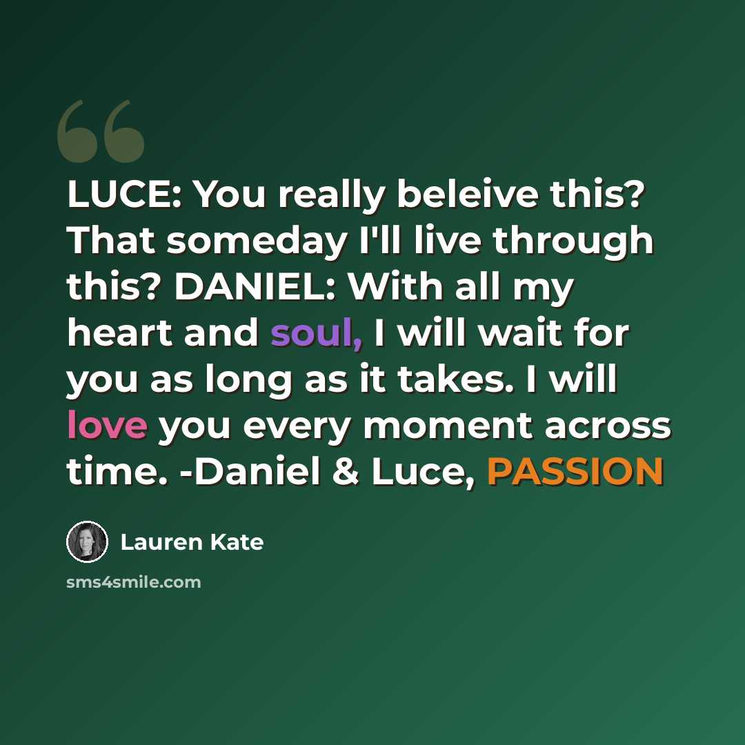 “LUCE: You really beleive this? That someday I'll live through this? DANIEL: With all my heart and soul, I will wait for you as long as it takes. I will love you every moment across time. -Daniel & Luce, PASSION” quote by Lauren Kate