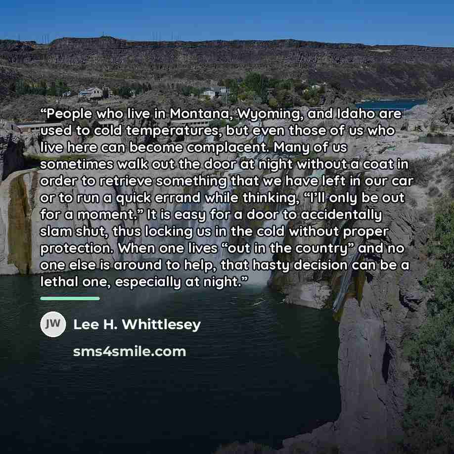 “People who live in Montana, Wyoming, and Idaho are used to cold temperatures, but even those of us who live here can become complacent. Many of us sometimes walk out the door at night without a coat in order to retrieve something that we have left in our car or to run a quick errand while…” quote by Lee H. Whittlesey