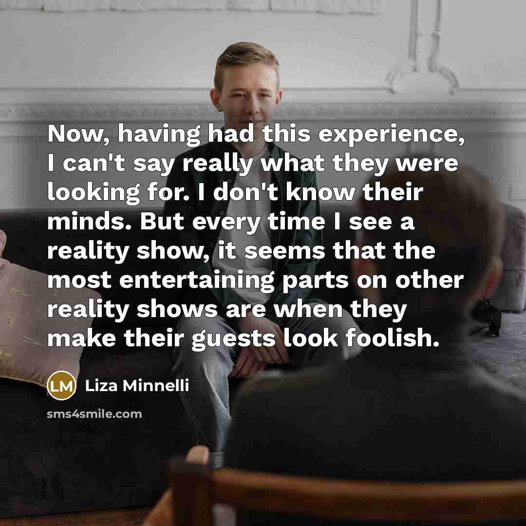 “Now, having had this experience, I can't say really what they were looking for. I don't know their minds. But every time I see a reality show, it seems that the most entertaining parts on other reality shows are when they make their guests look foolish.” quote by Liza Minnelli