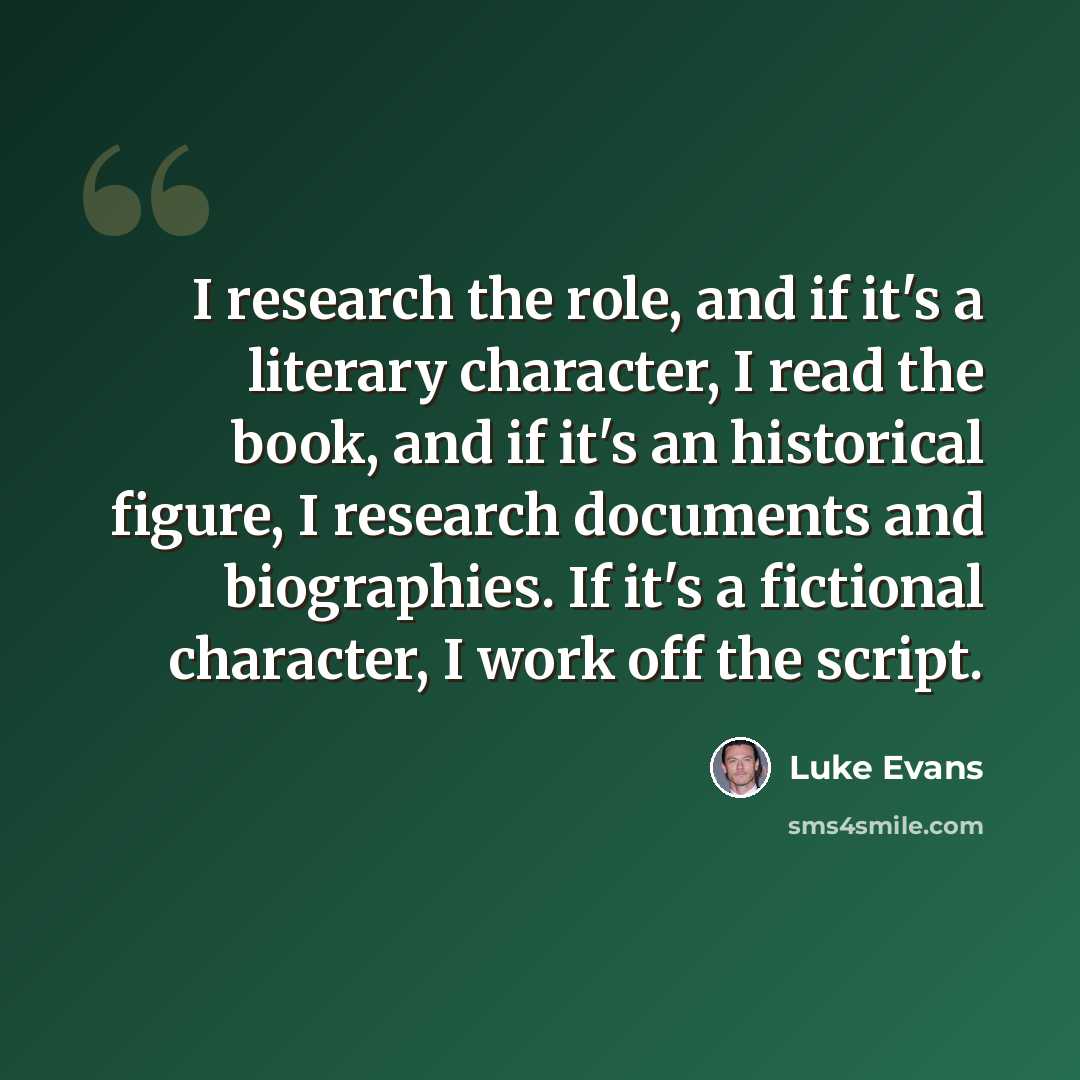 “I research the role, and if it's a literary character, I read the book, and if it's an historical figure, I research documents and biographies. If it's a fictional character, I work off the script.” quote by Luke Evans