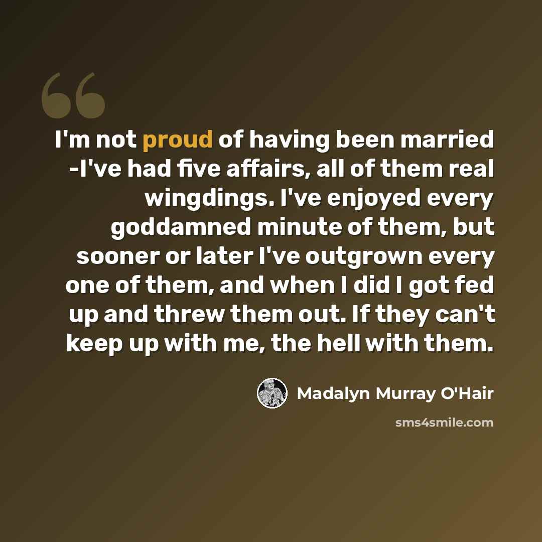 “I'm not proud of having been married -I've had five affairs, all of them real wingdings. I've enjoyed every goddamned minute of them, but sooner or later I've outgrown every one of them, and when I did I got fed up and threw them out. If they can't keep up with me, the hell with them.” quote by Madalyn Murray O'Hair