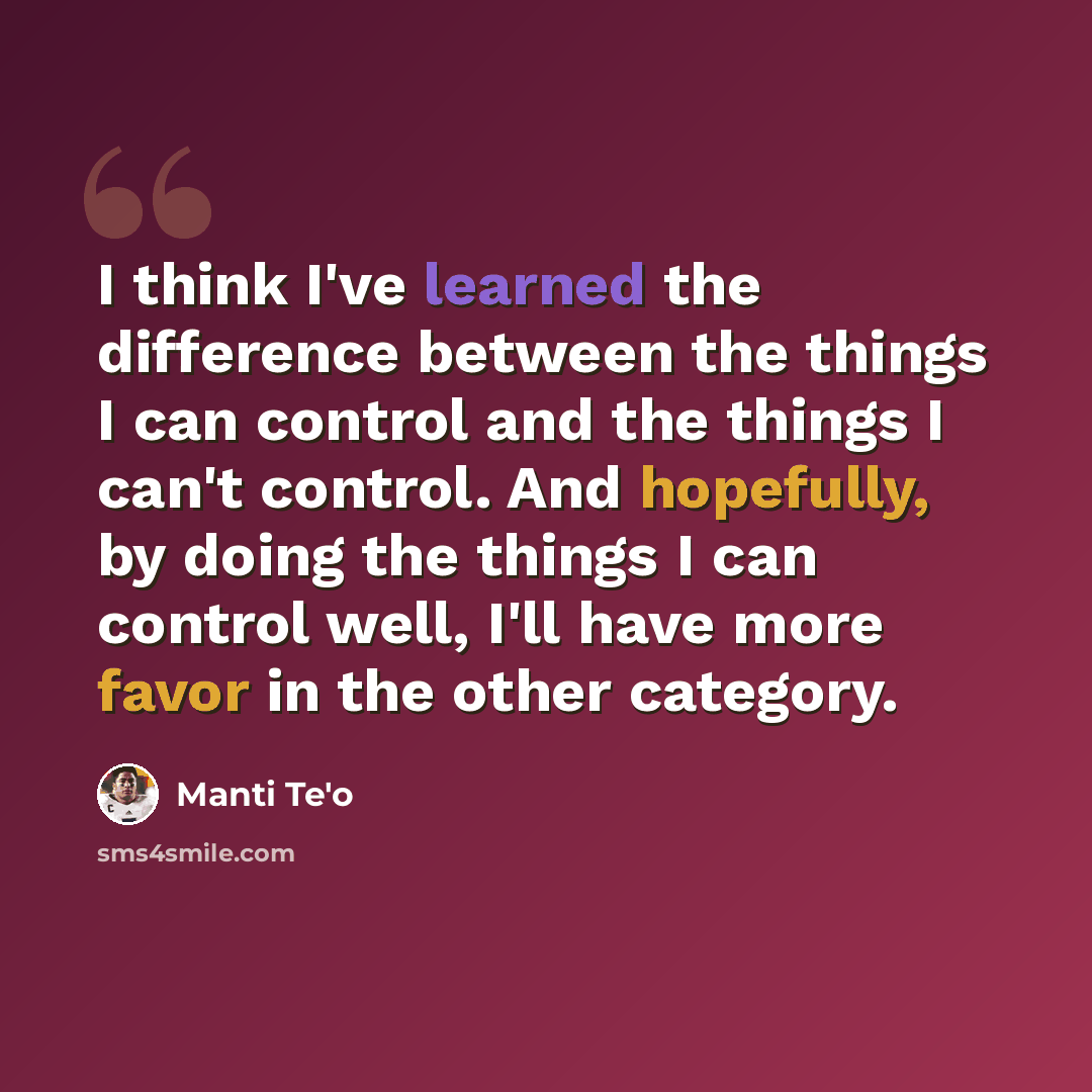 “I think I've learned the difference between the things I can control and the things I can't control. And hopefully, by doing the things I can control well, I'll have more favor in the other category.” quote by Manti Te'o