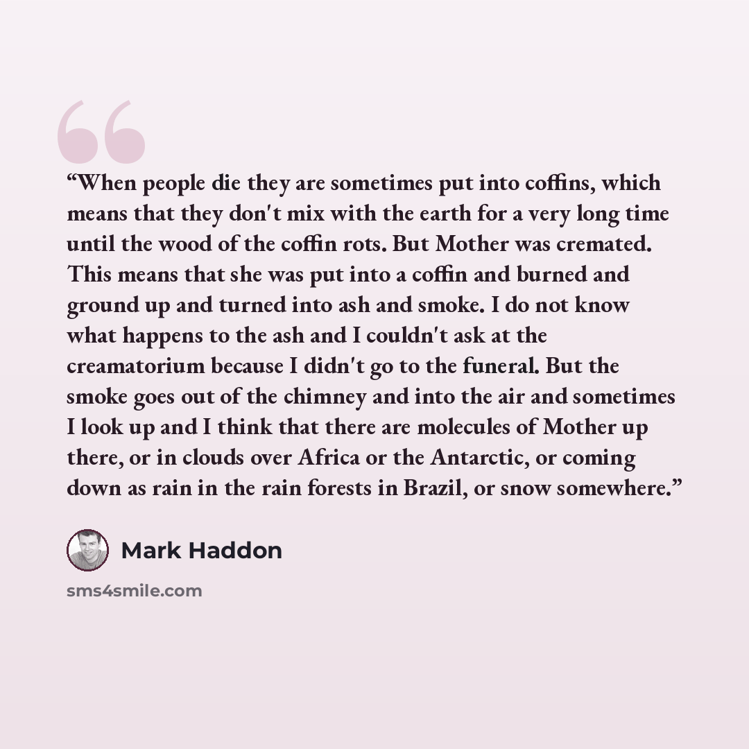 “When people die they are sometimes put into coffins, which means that they don't mix with the earth for a very long time until the wood of the coffin rots. But Mother was cremated. This means that she was put into a coffin and burned and ground up and turned into ash and smoke. I do not know what…” quote by Mark Haddon