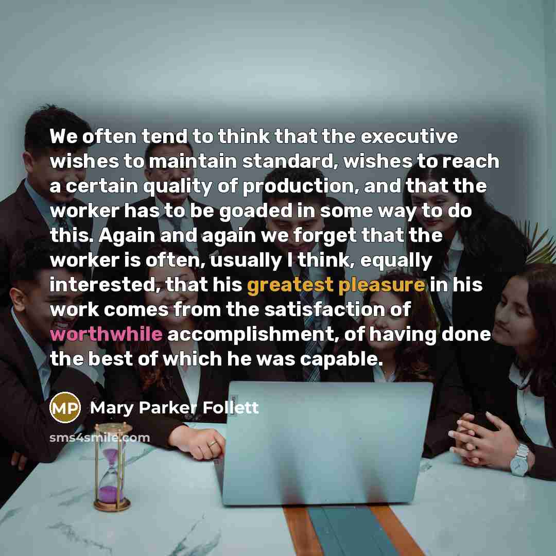 “We often tend to think that the executive wishes to maintain standard, wishes to reach a certain quality of production, and that the worker has to be goaded in some way to do this. Again and again we forget that the worker is often, usually I think, equally interested, that his greatest pleasure…” quote by Mary Parker Follett