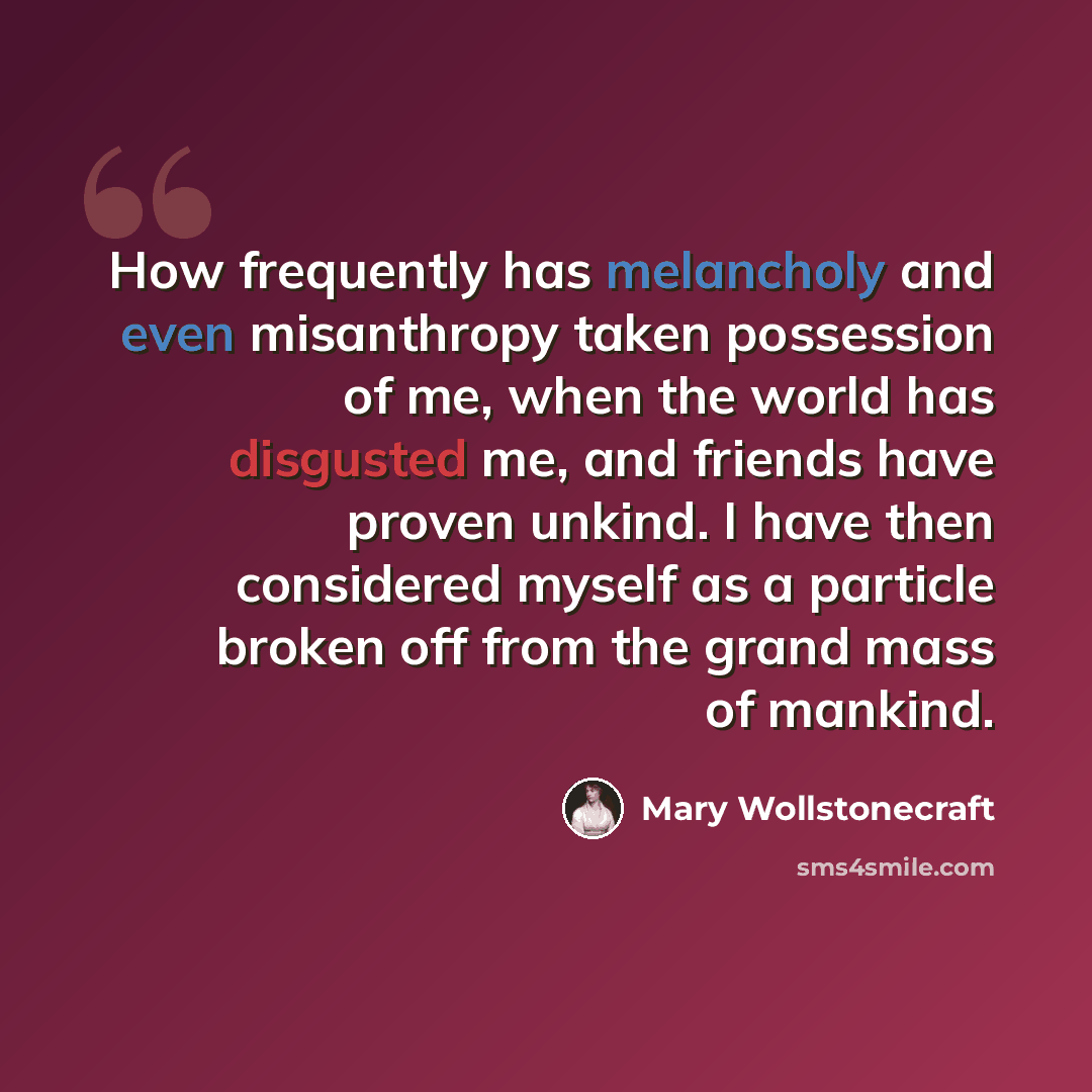 “How frequently has melancholy and even misanthropy taken possession of me, when the world has disgusted me, and friends have proven unkind. I have then considered myself as a particle broken off from the grand mass of mankind.” quote by Mary Wollstonecraft