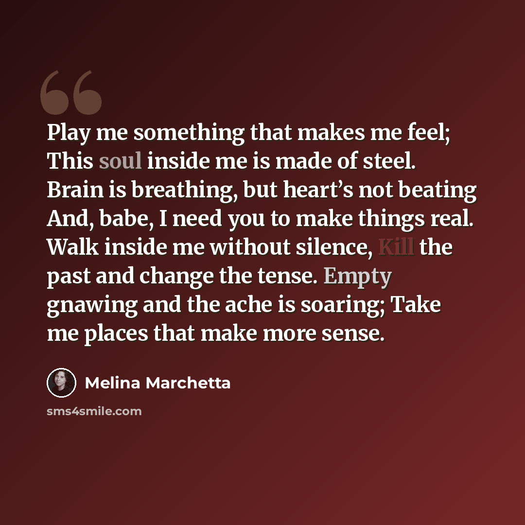 “Play me something that makes me feel; This soul inside me is made of steel. Brain is breathing, but heart’s not beating And, babe, I need you to make things real. Walk inside me without silence, Kill the past and change the tense. Empty gnawing and the ache is soaring; Take me places that make…” quote by Melina Marchetta