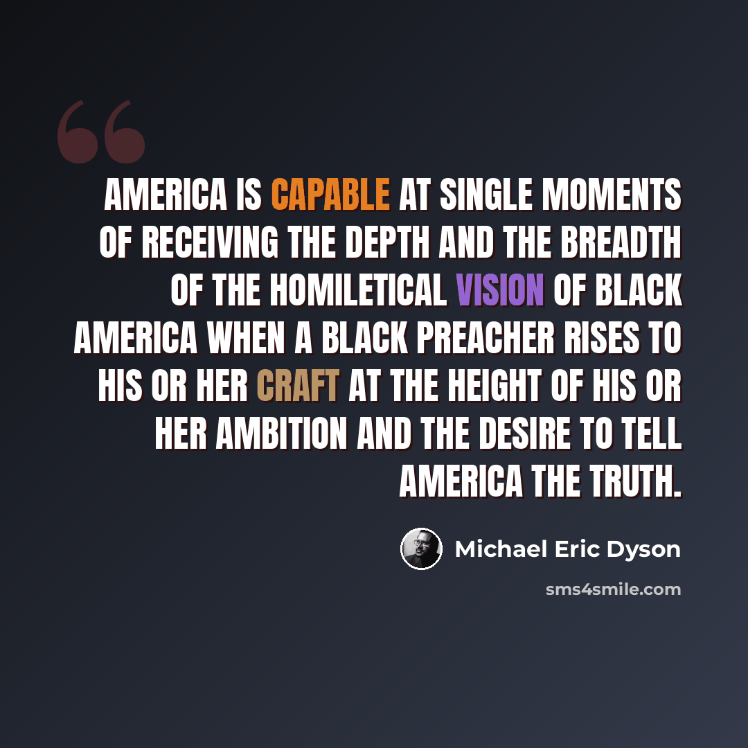 “America is capable at single moments of receiving the depth and the breadth of the homiletical vision of black America when a black preacher rises to his or her craft at the height of his or her ambition and the desire to tell America the truth.” quote by Michael Eric Dyson