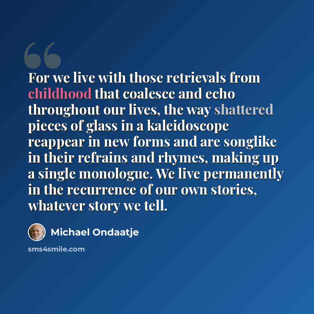 “For we live with those retrievals from childhood that coalesce and echo throughout our lives, the way shattered pieces of glass in a kaleidoscope reappear in new forms and are songlike in their refrains and rhymes, making up a single monologue. We live permanently in the recurrence of our own…” quote by Michael Ondaatje