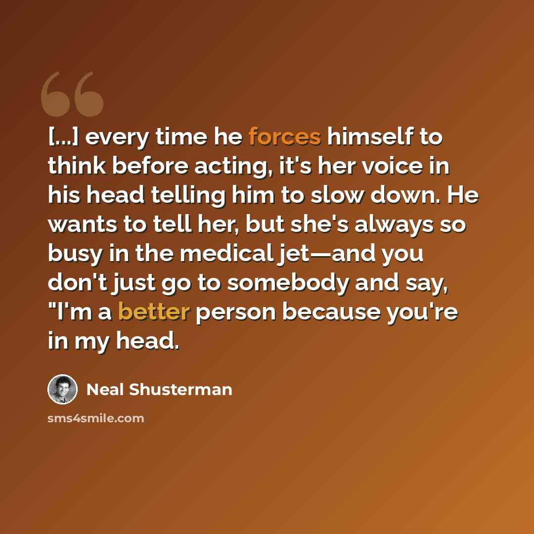 “[...] every time he forces himself to think before acting, it's her voice in his head telling him to slow down. He wants to tell her, but she's always so busy in the medical jet—and you don't just go to somebody and say, "I'm a better person because you're in my head.” quote by Neal Shusterman