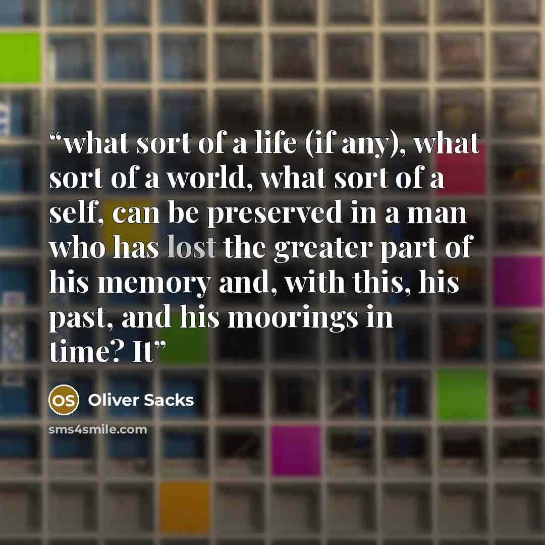“what sort of a life (if any), what sort of a world, what sort of a self, can be preserved in a man who has lost the greater part of his memory and, with this, his past, and his moorings in time? It” quote by Oliver Sacks