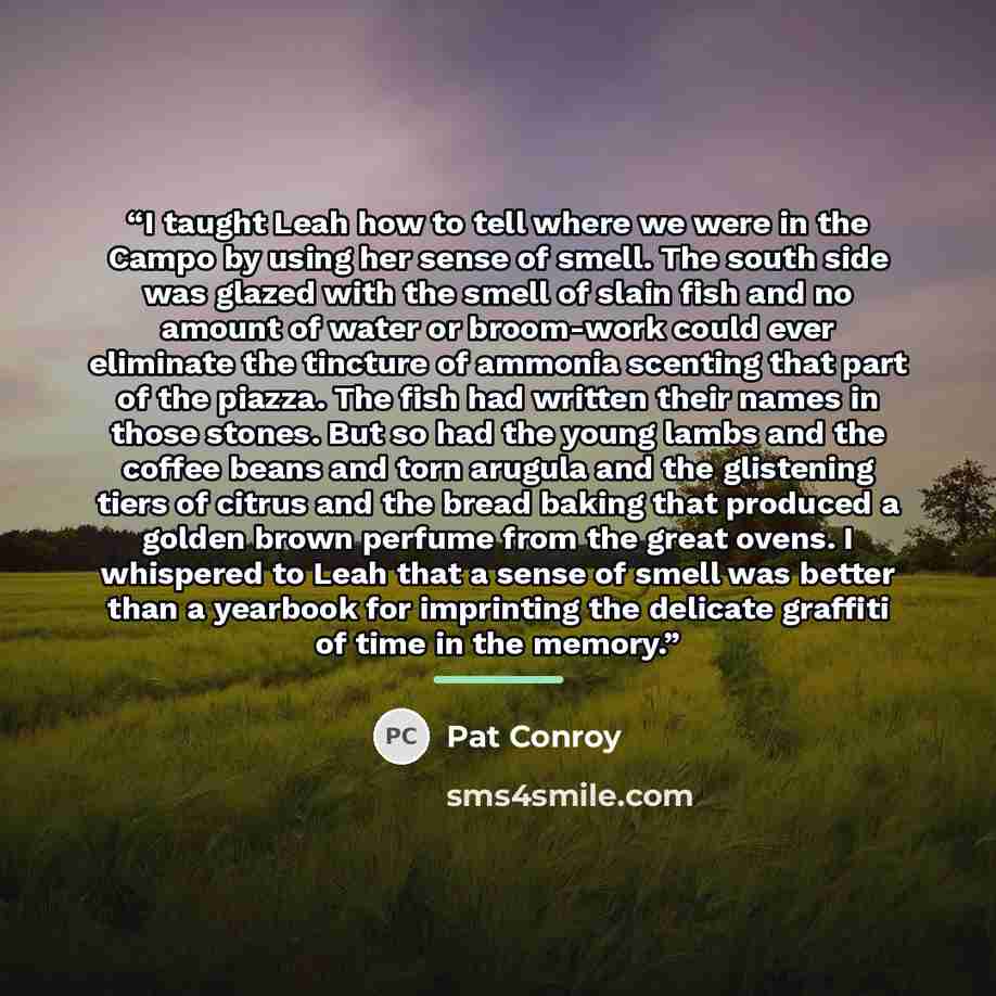 “I taught Leah how to tell where we were in the Campo by using her sense of smell. The south side was glazed with the smell of slain fish and no amount of water or broom-work could ever eliminate the tincture of ammonia scenting that part of the piazza. The fish had written their names in those…” quote by Pat Conroy