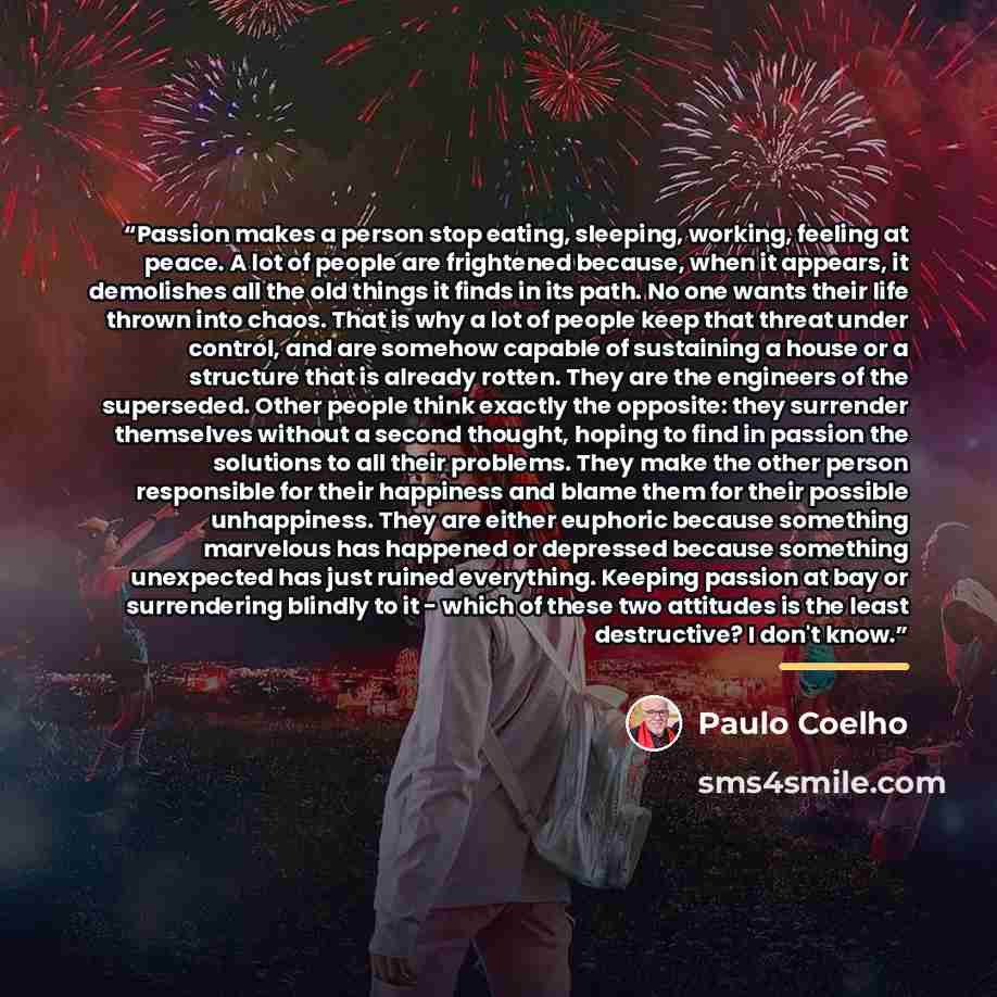 “Passion makes a person stop eating, sleeping, working, feeling at peace. A lot of people are frightened because, when it appears, it demolishes all the old things it finds in its path. No one wants their life thrown into chaos. That is why a lot of people keep that threat under control, and are…” quote by Paulo Coelho