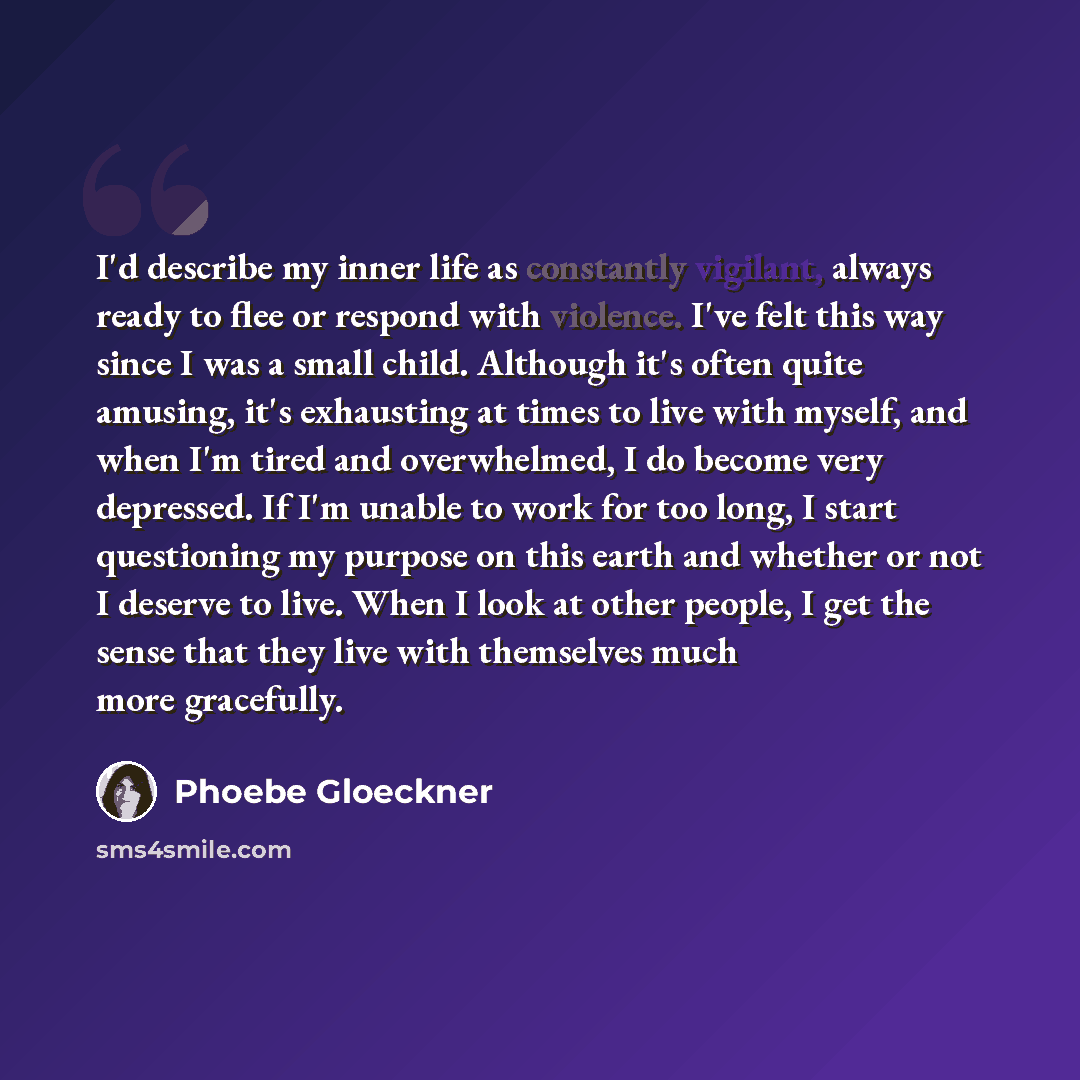 “I'd describe my inner life as constantly vigilant, always ready to flee or respond with violence. I've felt this way since I was a small child. Although it's often quite amusing, it's exhausting at times to live with myself, and when I'm tired and overwhelmed, I do become very depressed. If I'm…” quote by Phoebe Gloeckner