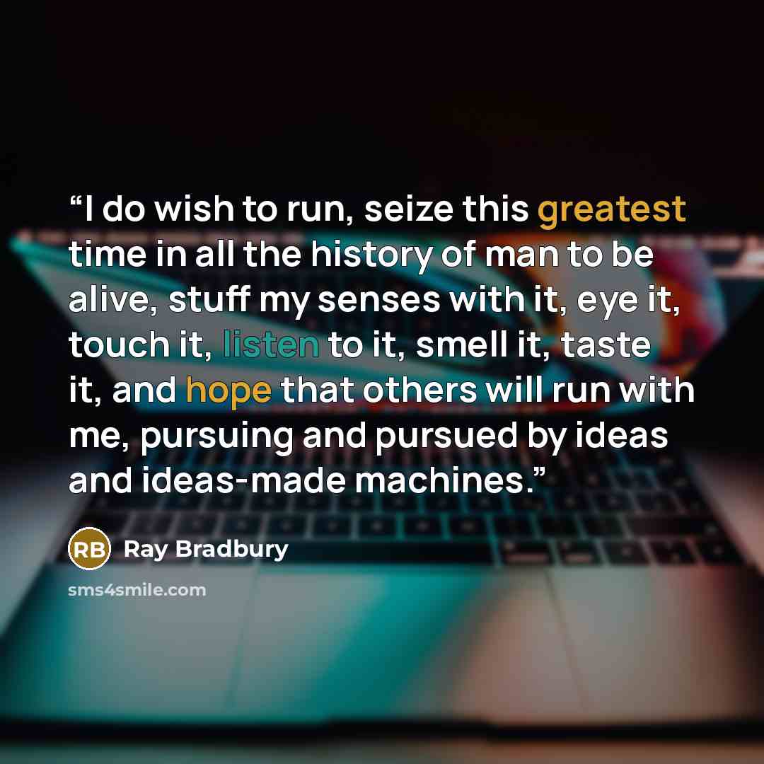 “I do wish to run, seize this greatest time in all the history of man to be alive, stuff my senses with it, eye it, touch it, listen to it, smell it, taste it, and hope that others will run with me, pursuing and pursued by ideas and ideas-made machines.” quote by Ray Bradbury