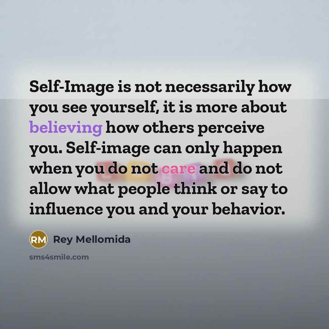 “Self-Image is not necessarily how you see yourself, it is more about believing how others perceive you. Self-image can only happen when you do not care and do not allow what people think or say to influence you and your behavior.” quote by Rey Mellomida
