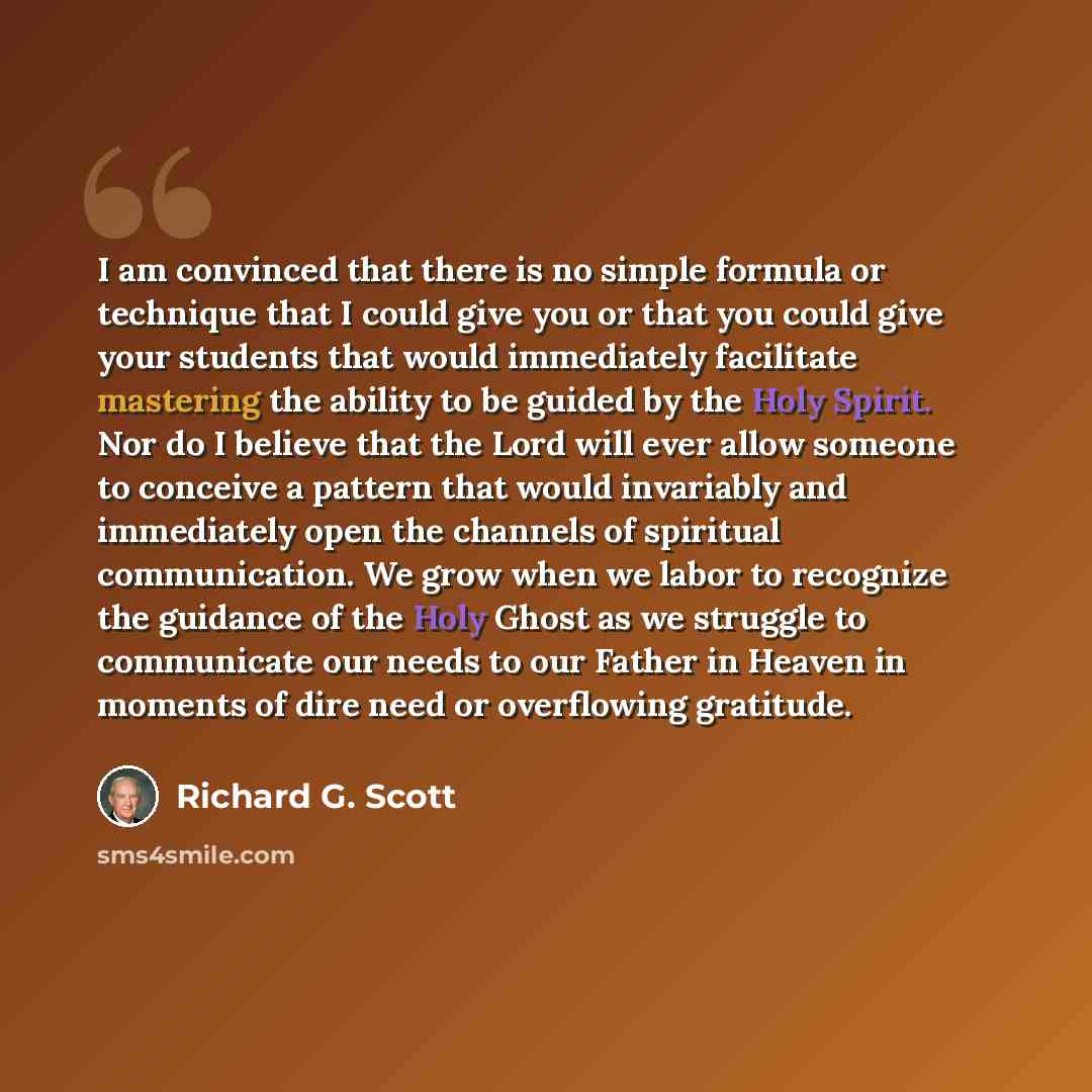 “I am convinced that there is no simple formula or technique that I could give you or that you could give your students that would immediately facilitate mastering the ability to be guided by the Holy Spirit. Nor do I believe that the Lord will ever allow someone to conceive a pattern that would…” quote by Richard G. Scott