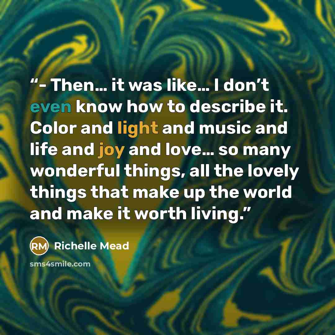 “- Then… it was like… I don’t even know how to describe it. Color and light and music and life and joy and love… so many wonderful things, all the lovely things that make up the world and make it worth living.” quote by Richelle Mead