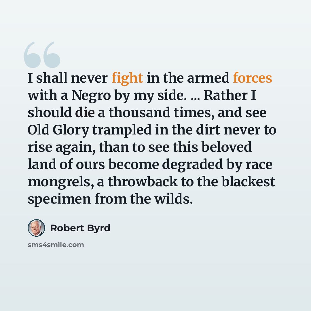 “I shall never fight in the armed forces with a Negro by my side. ... Rather I should die a thousand times, and see Old Glory trampled in the dirt never to rise again, than to see this beloved land of ours become degraded by race mongrels, a throwback to the blackest specimen from the wilds.” quote by Robert Byrd