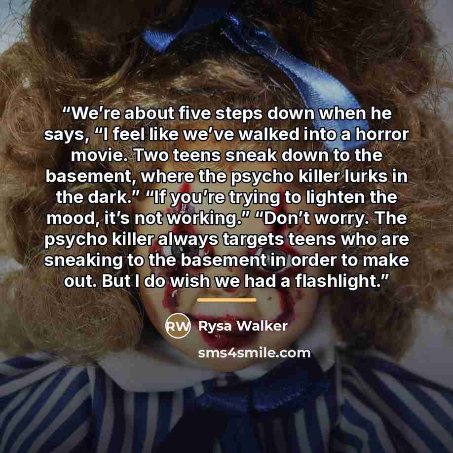 “We’re about five steps down when he says, “I feel like we’ve walked into a horror movie. Two teens sneak down to the basement, where the psycho killer lurks in the dark.” “If you’re trying to lighten the mood, it’s not working.” “Don’t worry. The psycho killer always targets teens who are sneaking…” quote by Rysa Walker