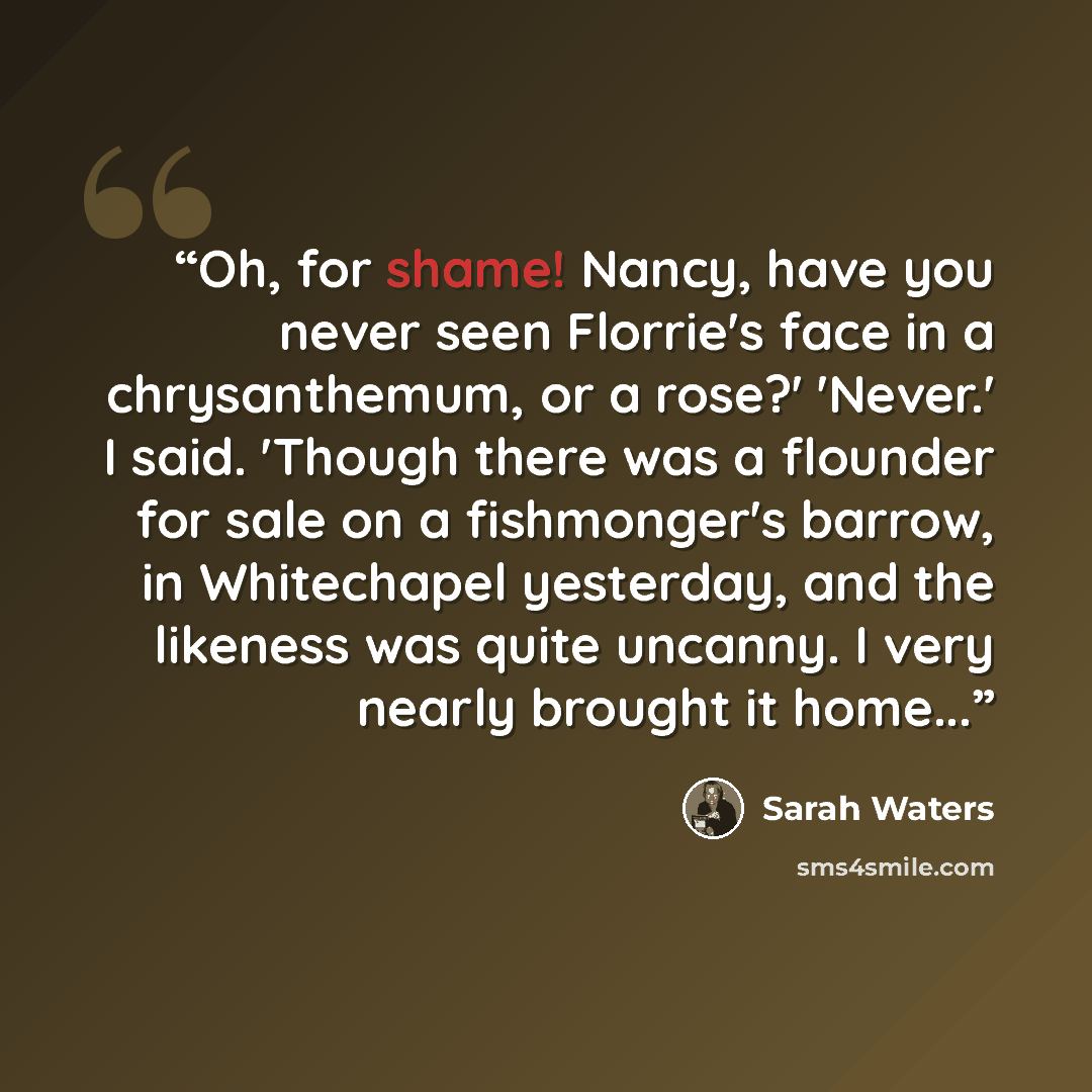 “Oh, for shame! Nancy, have you never seen Florrie's face in a chrysanthemum, or a rose?' 'Never.' I said. 'Though there was a flounder for sale on a fishmonger's barrow, in Whitechapel yesterday, and the likeness was quite uncanny. I very nearly brought it home...” quote by Sarah Waters