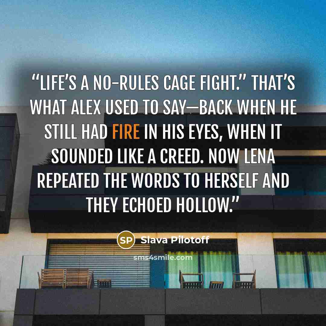 “Life’s a no-rules cage fight.” That’s what Alex used to say—back when he still had fire in his eyes, when it sounded like a creed. Now Lena repeated the words to herself and they echoed hollow.” quote by Slava Pilotoff