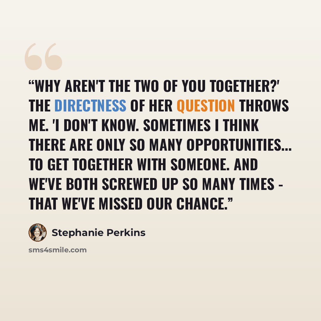 “Why aren't the two of you together?' The directness of her question throws me. 'I don't know. Sometimes I think there are only so many opportunities... to get together with someone. And we've both screwed up so many times - that we've missed our chance.” quote by Stephanie Perkins