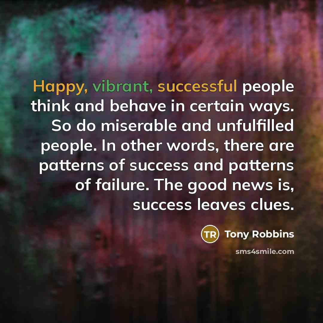 “Happy, vibrant, successful people think and behave in certain ways. So do miserable and unfulfilled people. In other words, there are patterns of success and patterns of failure. The good news is, success leaves clues.” quote by Tony Robbins