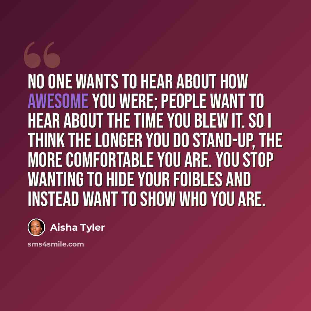 “No one wants to hear about how awesome you were; people want to hear about the time you blew it. So I think the longer you do stand-up, the more comfortable you are. You stop wanting to hide your foibles and instead want to show who you are.” quote by Aisha Tyler