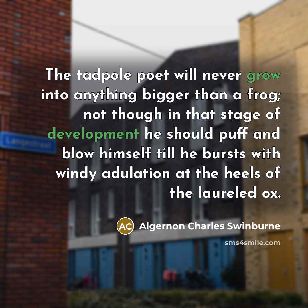 “The tadpole poet will never grow into anything bigger than a frog; not though in that stage of development he should puff and blow himself till he bursts with windy adulation at the heels of the laureled ox.” quote by Algernon Charles Swinburne